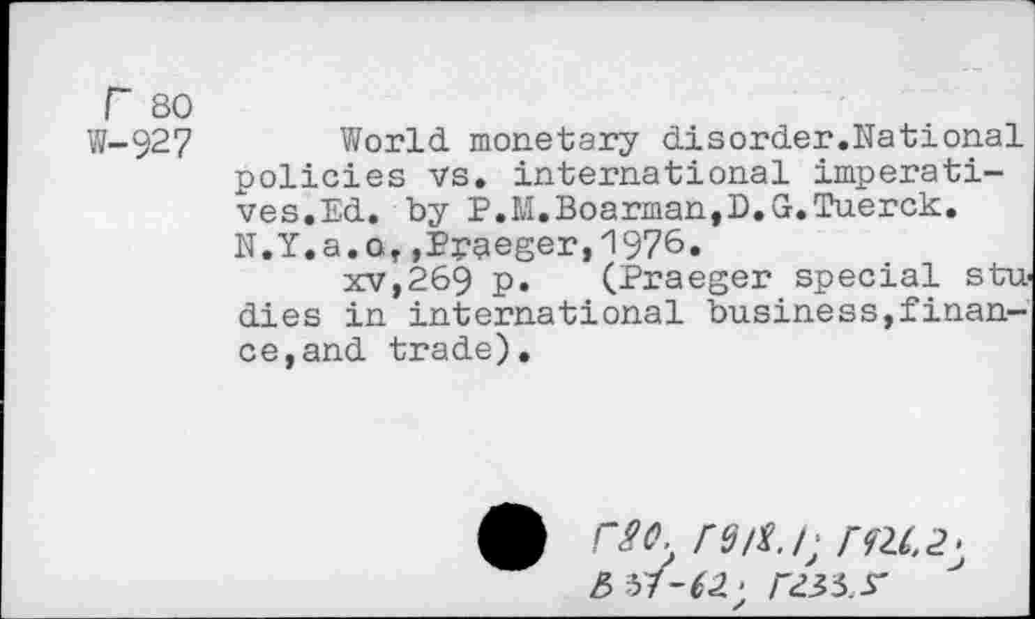 ﻿r 80
W-927	World monetary disorder.National
policies vs. international imperatives.Ed. by P.M.Boarman,D.G.Tuerck. N.Y.a.o,,Pygeger,1976.
xv,269 P» (Praeger special stu dies in international business,finance, and trade).
rso.
6 51-62 > I'd 35 S'